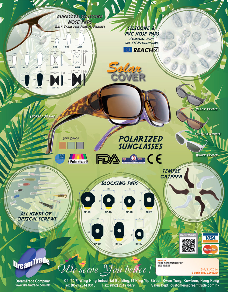 DreamTrade Company - Hong Kong Optical Fair 2014 Product Highlights - Adhesive Silicone Nose Pads: BEST ITEM FOR PLASTIC FRAMES; Silicone & PVC Nose Pads: Complied with the EU Regulations (REACH); SolarCOVER Polarized UV400 Sunglasses with Leopard, Black, Tortoise and Black Frame.  U.S. FDA Certificated.  Tested to comply with: European Union Standards EN 1836:2005 + A1:2007 and Standards Australia / New Zealand AS/NZS 1067:2003 + Amendment No. 1 Jun 2009; All Kinds of Optical Screws; Blocking Pads; Temple Grippers - Welcome to visit us at booth no. 1D-E30 on 5-7/11/2014 at Hong Kong Optical Fair.