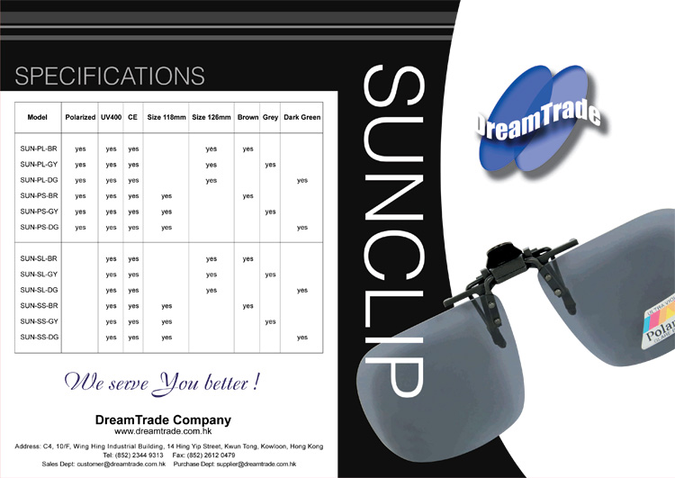 Sunclip Specifications: SUN-PL-BR: Brown 126mm UV400 Polarized Lens with CE; SUN-PL-GY: Grey 126mm UV400 Polarized Lens with CE; SUN-PL-DG: Dark Green 126mm UV400 Polarized Lens with CE; SUN-PS-BR: Brown 118mm UV400 Polarized Lens with CE; SUN-PS-GY: Grey 118mm UV400 Polarized Lens with CE; SUN-PS-DG: Dark Green 118mm UV400 Polarized Lens with CE; SUN-SL-BR: Brown 126mm UV400 Standard Lens with CE; SUN-SL-GY: Grey 126mm UV400 Standard Lens with CE; SUN-SL-DG: Dark Green 126mm UV400 Standard Lens with CE; SUN-SS-BR: Brown 118mm UV400 Standard Lens with CE, SUN-SS-GY: Grey 118mm UV400 Standard Lens with CE; SUN-SS-DG: Dark Green 118mm UV400 Standard Lens with CE.